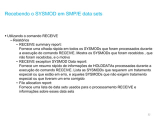32
Recebendo o SYSMOD em SMP/E data sets
 Utilizando o comando RECEIVE
– Relatórios
• RECEIVE summary report:
Fornece uma olhada rápida em todos os SYSMODs que foram processados durante
a execução do comando RECEIVE. Mostra os SYSMODs que foram recebidos , que
não foram recebidos, e o motivo
• RECEIVE exception SYSMOD Data report:
Fornece um resumo rápido de informações de HOLDDATAs processadas durante a
execução do comando RECEIVE. Lista as SYSMODs que requerem um tratamento
especial ou que estão em erro, e aqueles SYSMODs que não exigem tratamento
especial ou que tiveram um erro corrigido
• File allocation report:
Fornece uma lista de data sets usados para o processamento RECEIVE e
informações sobre esses data sets
 