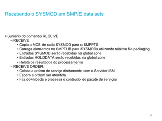 33
Recebendo o SYSMOD em SMP/E data sets
 Sumário do comando RECEIVE
– RECEIVE
• Copia o MCS de cada SYSMOD para o SMPPTS
• Carrega elementos no SMPTLIB para SYSMODs utilizando relative file packaging
• Entradas SYSMOD serão recebidas na global zone
• Entradas HOLDDATA serão recebidas na global zone
• Relata os resultados do processamento
– RECEIVE ORDER:
• Coloca a ordem de serviço diretamente com o Servidor IBM
• Espera a ordem ser atendida
• Faz downloads e processa o conteúdo do pacote de serviços
 