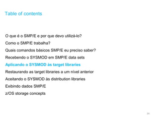 34
Table of contents
O que é o SMP/E e por que devo utilizá-lo?
Como o SMP/E trabalha?
Quais comandos básicos SMP/E eu preciso saber?
Recebendo o SYSMOD em SMP/E data sets
Aplicando o SYSMOD às target libraries
Restaurando as target libraries a um nível anterior
Aceitando o SYSMOD às distribution libraries
Exibindo dados SMP/E
z/OS storage concepts
 