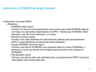 39
Aplicando o SYSMOD às target libraries
 Utilizando o comando APPLY
– Relatórios
• SYSMOD status report:
Fornece um resumo do processamento que ocorreu para cada SYSMOD elegível
com base nos operandos especificados no APPLY. Mostra que SYSMODs foram
aplicados, que não foram aplicados, e o motivo
• Element summary report:
Fornece uma visão detalhada de cada elemento afetado pelo processamento
APPLY, quais bibliotecas os elementos foram instalados
• Causer SYSMOD summary report:
Fornece uma lista de SYSMODs que causaram falha em outros SYSMODs, e
descreve os erros que devem ser corrigidos para processar com sucesso os
SYSMODs
• File allocation report:
Fornece uma lista de data sets utilizados para o processamento APPLY e fornece
informações sobre esses data sets
 