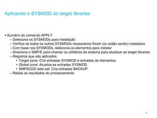 40
Aplicando o SYSMOD às target libraries
 Sumário do comando APPLY
– Seleciona os SYSMODs para instalação
– Verifica se todos os outros SYSMODs necessários foram (ou estão sendo) instalados
– Com base nos SYSMODs, seleciona os elementos para instalar
– Direciona o SMP/E para chamar os utilitários do sistema para atualizar as target libraries
– Registros que são aplicados
• Target zone: Cria entradas SYSMOD e entradas de elementos
• Global zone: Atualiza as entradas SYSMOD
• SMPSCDS data set: Cria entradas BACKUP
– Relata os resultados do processamento
 