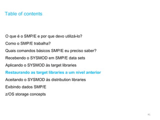 41
Table of contents
O que é o SMP/E e por que devo utilizá-lo?
Como o SMP/E trabalha?
Quais comandos básicos SMP/E eu preciso saber?
Recebendo o SYSMOD em SMP/E data sets
Aplicando o SYSMOD às target libraries
Restaurando as target libraries a um nível anterior
Aceitando o SYSMOD às distribution libraries
Exibindo dados SMP/E
z/OS storage concepts
 