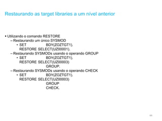 44
Restaurando as target libraries a um nível anterior
 Utilizando o comando RESTORE
– Restaurando um único SYSMOD
• SET BDY(ZOZTGT1).
RESTORE SELECT(UZ00001).
– Restaurando SYSMODs usando o operando GROUP
• SET BDY(ZOZTGT1).
RESTORE SELECT(UZ00003)
GROUP.
– Restaurando SYSMODs usando o operando CHECK
• SET BDY(ZOZTGT1).
RESTORE SELECT(UZ00003)
GROUP
CHECK.
 