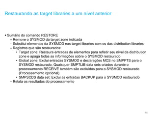 46
Restaurando as target libraries a um nível anterior
 Sumário do comando RESTORE
– Remove o SYSMOD da target zone indicada
– Substitui elementos da SYSMOD nas target libraries com os das distribution libraries
– Registros que são restaurados:
• Target zone: Restaura entradas de elementos para refletir seu nível da distribution
zone e apaga todas as informações sobre o SYSMOD restaurado
• Global zone: Exclui entradas SYSMOD e declarações MCS no SMPPTS para o
SYSMOD restaurado. Quaisquer SMPTLIB data sets criados durante o
processamento RECEIVE também são excluídos para o SYSMOD restaurado
(Processamento opcional)
• SMPSCDS data set: Exclui as entradas BACKUP para o SYSMOD restaurado
– Relata os resultados do processamento
 
