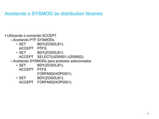 50
Aceitando o SYSMOD às distribution libraries
 Utilizando o comando ACCEPT
– Aceitando PTF SYSMODs
• SET BDY(ZOSDLB1).
ACCEPT PTFS.
• SET BDY(ZOSDLB1).
ACCEPT SELECT(UZ00001,UZ00002).
– Aceitando SYSMODs para produtos selecionados
• SET BDY(ZOSDLB1).
ACCEPT PTFS
FORFMID(HOP0001).
• SET BDY(ZOSDLB1).
ACCEPT FORFMID(HOP0001).
 