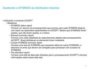 52
Aceitando o SYSMOD às distribution libraries
 Utilizando o comando ACCEPT
– Relatórios
• SYSMOD status report:
Fornece um resumo do processamento que ocorreu para cada SYSMOD elegível,
com base nos operandos especificados no ACCEPT. Mostra que SYSMODs foram
aceitos, que não foram aceitos, e o motivo
• Element summary report:
Fornece uma visão detalhada de cada elemento afetado pelo processamento
ACCEPT. Quais bibliotecas os elementos foram instalados
• Causer SYSMOD summary report:
Fornece uma lista de SYSMODs que causaram falha em outros SYSMODs, e
descreve os erros que devem ser corrigidos para processar com sucesso os
SYSMODs
• File allocation report:
Fornece uma lista de data sets utilizados para o processamento ACCEPT e fornece
informações sobre esses data sets
 
