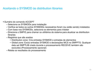 53
Aceitando o SYSMOD às distribution libraries
 Sumário do comando ACCEPT
– Seleciona os SYSMODs para instalação
– Verifica se todos os outros SYSMODs necessários foram (ou estão sendo) instalados
– Com base nos SYSMODs, seleciona os elementos para instalar
– Direciona o SMP/E para chamar os utilitários do sistema para atualizar as distribution
libraries
– Registros que são aceitos
• Distribution zone: Cria entradas SYSMOD e entradas de elementos
• Global zone: Exclui entradas SYSMOD e declarações MCS no SMPPTS. Qualquer
data set SMPTLIB criado durante o processamento RECEIVE também são
excluídos (Processamento opcional)
– Relata os resultados do processamento
 