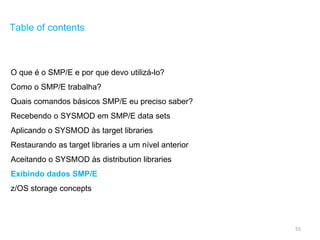 55
Table of contents
O que é o SMP/E e por que devo utilizá-lo?
Como o SMP/E trabalha?
Quais comandos básicos SMP/E eu preciso saber?
Recebendo o SYSMOD em SMP/E data sets
Aplicando o SYSMOD às target libraries
Restaurando as target libraries a um nível anterior
Aceitando o SYSMOD às distribution libraries
Exibindo dados SMP/E
z/OS storage concepts
 