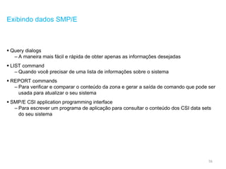 56
Exibindo dados SMP/E
 Query dialogs
– A maneira mais fácil e rápida de obter apenas as informações desejadas
 LIST command
– Quando você precisar de uma lista de informações sobre o sistema
 REPORT commands
– Para verificar e comparar o conteúdo da zona e gerar a saída de comando que pode ser
usada para atualizar o seu sistema
 SMP/E CSI application programming interface
– Para escrever um programa de aplicação para consultar o conteúdo dos CSI data sets
do seu sistema
 