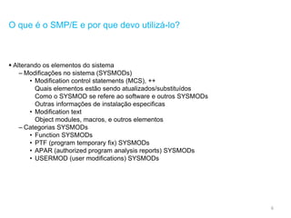 6
O que é o SMP/E e por que devo utilizá-lo?
 Alterando os elementos do sistema
– Modificações no sistema (SYSMODs)
• Modification control statements (MCS), ++
Quais elementos estão sendo atualizados/substituídos
Como o SYSMOD se refere ao software e outros SYSMODs
Outras informações de instalação especificas
• Modification text
Object modules, macros, e outros elementos
– Categorias SYSMODs
• Function SYSMODs
• PTF (program temporary fix) SYSMODs
• APAR (authorized program analysis reports) SYSMODs
• USERMOD (user modifications) SYSMODs
 
