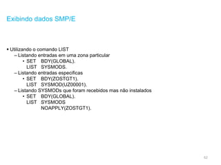 62
Exibindo dados SMP/E
 Utilizando o comando LIST
– Listando entradas em uma zona particular
• SET BDY(GLOBAL).
LIST SYSMODS.
– Listando entradas especificas
• SET BDY(ZOSTGT1).
LIST SYSMOD(UZ00001).
– Listando SYSMODs que foram recebidos mas não instalados
• SET BDY(GLOBAL).
LIST SYSMODS
NOAPPLY(ZOSTGT1).
 