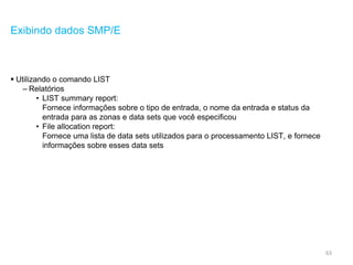 63
Exibindo dados SMP/E
 Utilizando o comando LIST
– Relatórios
• LIST summary report:
Fornece informações sobre o tipo de entrada, o nome da entrada e status da
entrada para as zonas e data sets que você especificou
• File allocation report:
Fornece uma lista de data sets utilizados para o processamento LIST, e fornece
informações sobre esses data sets
 