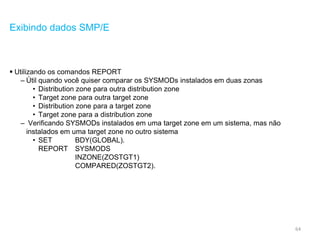 64
Exibindo dados SMP/E
 Utilizando os comandos REPORT
– Útil quando você quiser comparar os SYSMODs instalados em duas zonas
• Distribution zone para outra distribution zone
• Target zone para outra target zone
• Distribution zone para a target zone
• Target zone para a distribution zone
– Verificando SYSMODs instalados em uma target zone em um sistema, mas não
instalados em uma target zone no outro sistema
• SET BDY(GLOBAL).
REPORT SYSMODS
INZONE(ZOSTGT1)
COMPARED(ZOSTGT2).
 