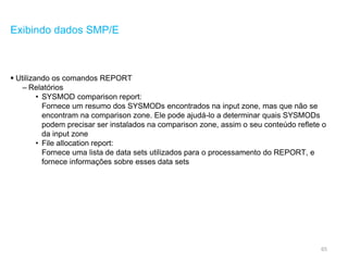 65
Exibindo dados SMP/E
 Utilizando os comandos REPORT
– Relatórios
• SYSMOD comparison report:
Fornece um resumo dos SYSMODs encontrados na input zone, mas que não se
encontram na comparison zone. Ele pode ajudá-lo a determinar quais SYSMODs
podem precisar ser instalados na comparison zone, assim o seu conteúdo reflete o
da input zone
• File allocation report:
Fornece uma lista de data sets utilizados para o processamento do REPORT, e
fornece informações sobre esses data sets
 