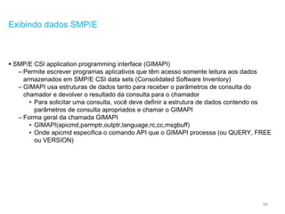 66
Exibindo dados SMP/E
 SMP/E CSI application programming interface (GIMAPI)
– Permite escrever programas aplicativos que têm acesso somente leitura aos dados
armazenados em SMP/E CSI data sets (Consolidated Software Inventory)
– GIMAPI usa estruturas de dados tanto para receber o parâmetros de consulta do
chamador e devolver o resultado da consulta para o chamador
• Para solicitar uma consulta, você deve definir a estrutura de dados contendo os
parâmetros de consulta apropriados e chamar o GIMAPI
– Forma geral da chamada GIMAPI
• GIMAPI(apicmd,parmptr,outptr,language,rc,cc,msgbuff)
• Onde apicmd especifica o comando API que o GIMAPI processa (ou QUERY, FREE
ou VERSION)
 