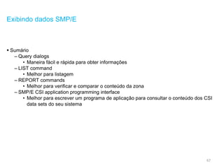 67
Exibindo dados SMP/E
 Sumário
– Query dialogs
• Maneira fácil e rápida para obter informações
– LIST command
• Melhor para listagem
– REPORT commands
• Melhor para verificar e comparar o conteúdo da zona
– SMP/E CSI application programming interface
• Melhor para escrever um programa de aplicação para consultar o conteúdo dos CSI
data sets do seu sistema
 