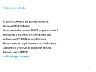 68
Table of contents
O que é o SMP/E e por que devo utilizá-lo?
Como o SMP/E trabalha?
Quais comandos básicos SMP/E eu preciso saber?
Recebendo o SYSMOD em SMP/E data sets
Aplicando o SYSMOD às target libraries
Restaurando as target libraries a um nível anterior
Aceitando o SYSMOD às distribution libraries
Exibindo dados SMP/E
z/OS storage concepts
 