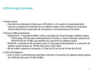 69
z/OS storage concepts
 Adress space
– Intervalo de endereços virtuais que o SO atribui a um usuário ou separadamente
executa o programa é chamado de um address space. Área contígua de endereços
virtuais disponíveis à execução de instruções e o armazenamento de dados
 Previous IBM architectures
– System/370, 1ª arquitetura IBM a utilizar conceitos de virtual storage e address space
• S/370 utiliza 24 bits para endereçamento. Portanto, o maior endereço acessível no
MVS/370 foi de 16 MB, que também foi o tamanho do address space
– MVS/XA, a arquitetura XA aumentou para 31 bits para endereçamento e o tamanho do
address space passou de 16 MB (line) para 2 GB (128x)
– Bit de ordem superior do endereço: 31 bits (bit 32 on) ou de 24 bits (bit 32 off)
 z/OS z/Architecture
– Com o z/OS, a z/Architecture extendeu a 64 bits e o tamanho do address space passou
de 2 GB (the bar) para 16 EB (8 GBx)
 