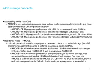 71
z/OS storage concepts
 Addressing mode – AMODE
– AMODE é um atributo de programa para indicar qual modo de endereçamento que deve
estar ativo quando um programa é inserido
• AMODE=24: O programa pode enviar até 16 M de endereços virtuais (24 bits)
• AMODE=31: O programa pode enviar até 2 G de endereços virtuais (31 bits)
• AMODE=ANY: O programa foi projetado ao modo de endereçamento 24 bit ou 31 bit
• AMODE=64: O programa pode enviar até 16 E de endereços virtuais (z/Architecture)
 Residency mode – RMODE
– Utilizado para indicar onde um programa deve ser colocado no virtual storage (by z/OS
program management) quando o sistema o carrega a partir do DASD
• RMODE=24: O module deverá residir abaixo dos 16 MB da linha do virtual storage.
Entre as razões para RMODE24 é que o programa é AMODE24
• RMODE=ANY: O module pode residir em qualquer lugar no virtual storage, mas
preferencialmente acima dos 16 MB da linha do virtual storage. Por isso, um
RMODE é também chamado de RMODE 31. Observe, no z/OS não há RMODE=64,
o virtual storage acima de 2 G não é adequado para programas, apenas dados
 