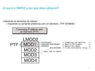 9
O que é o SMP/E e por que devo utilizá-lo?
 Alterando os elementos do sistema
– Impedindo ou corrigindo problemas com um elemento – PTF SYSMOD
 