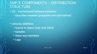 SMP/E COMPONENTS – DISTRIBUTION
STRUCTURE
• CSI – Consolidated Software Inventory
• Describes modules (programs and subroutines)
• Libraries (DDDEFs)
• Source in object code only (OC0)
• Samples
• Other text members
• Logs
Oct 22, 2019 Page 16
 