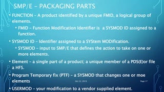 SMP/E – PACKAGING PARTS
• FUNCTION – A product identified by a unique FMID, a logical group of
elements.
• FMID – Function Modification Identifier is a SYSMOD ID assigned to a
function.
• SYSMOD ID – Identifier assigned to a SYStem MODification.
• SYSMOD – input to SMP/E that defines the action to take on one or
more elements.
• Element – a single part of a product; a unique member of a PDS(E)or file
a HFS.
• Program Temporary fix (PTF) – a SYSMOD that changes one or moe
elements
• USERMOD – your modification to a vendor supplied element.
Oct 22, 2019 Page 17
 