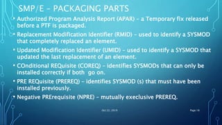 SMP/E – PACKAGING PARTS
• Authorized Program Analysis Report (APAR) – a Temporary fix released
before a PTF is packaged.
• Replacement Modification Identifier (RMID) – used to identify a SYSMOD
that completely replaced an element.
• Updated Modification Identifier (UMID) – used to identify a SYSMOD that
updated the last replacement of an element.
• COnditional REQuisite (COREQ) – identifies SYSMODs that can only be
installed correctly if both go on.
• PRE REQuisite (PREREQ) – identifies SYSMOD (s) that must have been
installed previously.
• Negative PRErequisite (NPRE) – mutually execlusive PREREQ.
Oct 22, 2019 Page 18
 