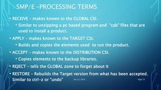 SMP/E –PROCESSING TERMS
• RECEIVE – makes known to the GLOBAL CSI.
• Similar to unzipping a pc based program and “cab” files that are
used to install a product.
• APPLY – makes known to the TARGET CSI.
• Builds and copies the elements used to run the product.
• ACCEPT – makes known to the DISTRIBUTION CSI.
• Copies elements to the backup libraries.
• REJECT – tells the GLOBAL zone to forget about it
• RESTORE – Rebuilds the Target version from what has been accepted.
Similar to ctrl-z or “undo” Oct 22, 2019 Page 19
 