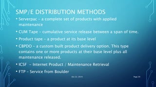 SMP/E DISTRIBUTION METHODS
• Serverpac – a complete set of products with applied
maintenance
• CUM Tape – cumulative service release between a span of time.
• Product tape – a product at its base level
• CBPDO – a custom built product delivery option. This type
contains one or more products at their base level plus all
maintenance released.
• ICSF - Internet Product / Maintenance Retrieval
• FTP – Service from Boulder
Oct 22, 2019 Page 20
 