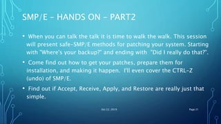 SMP/E – HANDS ON – PART2
• When you can talk the talk it is time to walk the walk. This session
will present safe-SMP/E methods for patching your system. Starting
with "Where's your backup?" and ending with "Did I really do that?".
• Come find out how to get your patches, prepare them for
installation, and making it happen. I'll even cover the CTRL-Z
(undo) of SMP/E.
• Find out if Accept, Receive, Apply, and Restore are really just that
simple.
Oct 22, 2019 Page 21
 