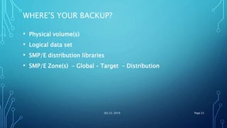 WHERE’S YOUR BACKUP?
• Physical volume(s)
• Logical data set
• SMP/E distribution libraries
• SMP/E Zone(s) – Global – Target – Distribution
Oct 22, 2019 Page 23
 