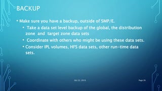 BACKUP
• Make sure you have a backup, outside of SMP/E.
• Take a data set level backup of the global, the distribution
zone and target zone data sets
• Coordinate with others who might be using these data sets.
• Consider IPL volumes, HFS data sets, other run-time data
sets.
Oct 22, 2019 Page 26
 