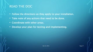 READ THE DOC
• Follow the directions as they apply to your installation.
• Take note of any actions that need to be done.
• Coordinate with other areas.
• Develop your plan for testing and implementing.
Oct 22, 2019 Page 27
 