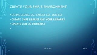 CREATE YOUR SMP/E ENVIRONMENT
• DEFINE GLOBAL CSI, TARGET CSI , DLIB CSI
• CREATE SMPE LIBARIES AND YOUR LIBRARIES
• UPDATE YOU CSI PROPERPLY
•
Oct 22, 2019 Page 28
 
