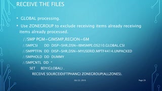 RECEIVE THE FILES
• GLOBAL processing.
• Use ZONEGROUP to exclude receiving items already receiving
items already processed.
//SMP PGM=GIMSMP,REGION=6M
//SMPCSI DD DISP=SHR,DSN=IBMSMPE.OS210.GLOBAL.CSI
//SMPPTFIN DD DISP=SHR,DSN=MYUSERID.MPTF4414.UNPACKED
//SMPHOLD DD DUMMY
//SMPCNTL DD *
SET BDY(GLOBAL) .
RECEIVE SOURCEID(FTPHANG) ZONEGROUP(ALLZONES).
Oct 22, 2019 Page 29
 
