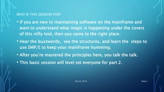 WHO IS THIS SESSION FOR?
• If you are new to maintaining software on the mainframe and
want to understand what magic is happening under the covers
of this nifty tool, then you came to the right place.
• Hear the buzzwords, see the structures, and learn the steps to
use SMP/E to keep your mainframe humming.
• After you’re mastered the principles here, you talk the talk.
• This basic session will level set everyone for part 2.
Oct 22, 2019 Page 3
 