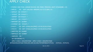 APPLY CHECK
//STEP001 EXEC PGM=GIMSMP,REGION=6M, PARM='PROCESS=WAIT',DYNAMNBR=120
//SMPCSI DD DISP=SHR,DSN=IBMSMPE.OS210.GLOBAL.CSI
//SMPOUT DD SYSOUT=*
// SYSOUT DD SYSOUT=*
//SMPRPT DD SYSOUT=*
//SMPLIST DD SYSOUT=*
//SMPSNAP DD DUMMY
//SYSPRINT DD SYSOUT=*
//SYSUT1 DD UNIT=SYSALLDA,SPACE=(6160,(0230,0760))
//SYSUT2 DD UNIT=SYSALLDA,SPACE=(6160,(0230,0760))
//SMPPTFIN DD DUMMY
//SMPHOLD DD DUMMY
//SMPCNTL DD *
SET BDY(MDRES1T).
APPLY CHECK GROUPEXTEND APPLY CHECK GROUPEXTEND
BYPASS(HOLDSYS(ACTION,DOC,DEP,AO,DELETEFORFMID(HTCP320, JTCP32C, JTCP325).
Oct 22, 2019 Page 30
 