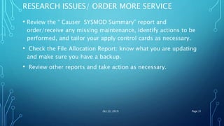 RESEARCH ISSUES/ ORDER MORE SERVICE
• Review the “ Causer SYSMOD Summary” report and
order/receive any missing maintenance, identify actions to be
performed, and tailor your apply control cards as necessary.
• Check the File Allocation Report: know what you are updating
and make sure you have a backup.
• Review other reports and take action as necessary.
Oct 22, 2019 Page 31
 