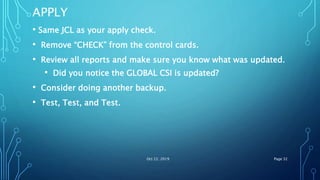 APPLY
• Same JCL as your apply check.
• Remove “CHECK” from the control cards.
• Review all reports and make sure you know what was updated.
• Did you notice the GLOBAL CSI is updated?
• Consider doing another backup.
• Test, Test, and Test.
Oct 22, 2019 Page 32
 