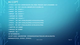 ACCEPT
//STEP001 EXEC PGM=GIMSMP,REGION=6M, PARM='PROCESS=WAIT',DYNAMNBR=120
//SMPCSI DD DISP=SHR,DSN=IBMSMPE.OS210.GLOBAL.CSI
//SMPOUT DD SYSOUT=*
//SMPRPT DD SYSOUT=*
//SMPLIST DD SYSOUT=*
//SMPSNAP DD DUMMY
//SYSPRINT DD SYSOUT=*
//SYSUT1 DD UNIT=SYSALLDA,SPACE=(6160,(0230,0760))
//SYSUT2 DD UNIT=SYSALLDA,SPACE=(6160,(0230,0760))
//SYSUT3 DD UNIT=SYSALLDA,SPACE=(6160,(0230,0760))
//SMPPTFIN DD DUMMY
//SMPHOLD DD DUMMY
//SMPCNTL DD *
SET BDY(MDRES1D).
ACCEPT CHECK GROUPEXTEND BYPASS(HOLDSYS(ACTION,DOC,DEP,AO,DELETE))
FORFMID(HTCP320, JTCP32C, JTCP325).
Oct 22, 2019 Page 33
 