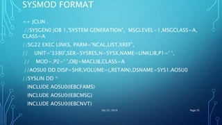 SYSMOD FORMAT
++ JCLIN .
//SYSGEN0 JOB 1,'SYSTEM GENERATION’, MSGLEVEL=1,MSGCLASS=A,
CLASS=A
//SG22 EXEC LINKS, PARM='NCAL,LIST,XREF’,
// UNIT='3380',SER=SYSRES,N=SYSX,NAME=LINKLIB,P1=' ‘,
// MOD=,P2=' ',OBJ=MACLIB,CLASS=A
//AOSU0 DD DISP=SHR,VOLUME=(,RETAIN),DSNAME=SYS1.AOSU0
//SYSLIN DD *
INCLUDE AOSU0(IEBCFAMS)
INCLUDE AOSU0(IEBCMSG)
INCLUDE AOSU0(IEBCNVT)
Oct 22, 2019 Page 35
 