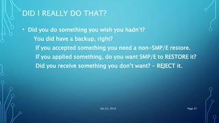 DID I REALLY DO THAT?
• Did you do something you wish you hadn’t?
You did have a backup, right?
If you accepted something you need a non-SMP/E restore.
If you applied something, do you want SMP/E to RESTORE it?
Did you receive something you don’t want? - REJECT it.
Oct 22, 2019 Page 37
 