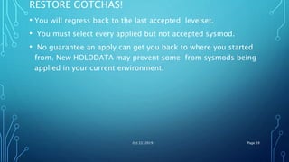 RESTORE GOTCHAS!
• You will regress back to the last accepted levelset.
• You must select every applied but not accepted sysmod.
• No guarantee an apply can get you back to where you started
from. New HOLDDATA may prevent some from sysmods being
applied in your current environment.
Oct 22, 2019 Page 39
 