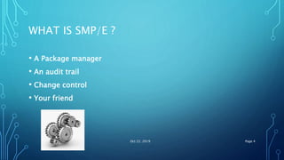 WHAT IS SMP/E ?
• A Package manager
• An audit trail
• Change control
• Your friend
Oct 22, 2019 Page 4
 