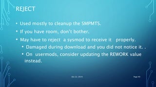 REJECT
• Used mostly to cleanup the SMPMTS.
• If you have room, don’t bother.
• May have to reject a sysmod to receive it properly.
• Damaged during download and you did not notice it. .
• On usermods, consider updating the REWORK value
instead.
Oct 22, 2019 Page 40
 