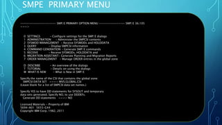 SMPE PRIMARY MENU
Oct 22, 2019 Page 41
---------------------- SMP/E PRIMARY OPTION MENU ---------------- SMP/E 36.105
===>
0 SETTINGS - Configure settings for the SMP/E dialogs
1 ADMINISTRATION - Administer the SMPCSI contents
2 SYSMOD MANAGEMENT - Receive SYSMODs and HOLDDATA
3 QUERY - Display SMPCSI information
4 COMMAND GENERATION - Generate SMP/E commands
5 RECEIVE - Receive SYSMODs, HOLDDATA and
6 MIGRATION ASSISTANT- Generate Planning and Migration Reports
7 ORDER MANAGEMENT - Manage ORDER entries in the global zone
D DESCRIBE - An overview of the dialogs
T TUTORIAL - Details on using the dialogs
W WHAT IS NEW - What is New in SMP/E
Specify the name of the CSI that contains the global zone:
SMPCSI DATA SET ===> MVS.GLOBAL.CSI
(Leave blank for a list of SMPCSI data set names.)
Specify YES to have DD statements for SYSOUT and temporary
data sets generated. Specify NO, to use DDDEFs.
Generate DD statements ===> NO
Licensed Materials - Property of IBM
5694-A01 5655-G44
Copyright IBM Corp. 1982, 2011
 