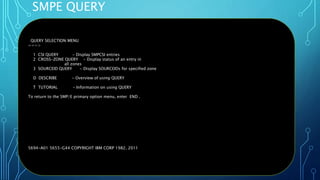 SMPE QUERY
Oct 22, 2019 Page 42
QUERY SELECTION MENU
===>
1 CSI QUERY - Display SMPCSI entries
2 CROSS-ZONE QUERY - Display status of an entry in
all zones
3 SOURCEID QUERY - Display SOURCEIDs for specified zone
D DESCRIBE - Overview of using QUERY
T TUTORIAL - Information on using QUERY
To return to the SMP/E primary option menu, enter END .
5694-A01 5655-G44 COPYRIGHT IBM CORP 1982, 2011
 