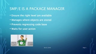 SMP/E IS A PACKAGE MANAGER
• Ensure the right level are available
• Manages where objects are stored
• Prevents regressing code base
• Waits for user action
Oct 22, 2019 Page 5
 