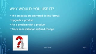 WHY WOULD YOU USE IT?
• The products are delivered in this format
• Upgrade a product
• Fix a problem with a product
• Track an installation defined change
Oct 22, 2019 Page 9
 