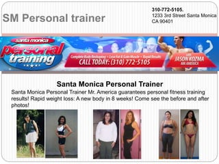 SM Personal trainer
310-772-5105.
1233 3rd Street Santa Monica
CA 90401
Santa Monica Personal Trainer Mr. America guarantees personal fitness training
results! Rapid weight loss: A new body in 8 weeks! Come see the before and after
photos!
Santa Monica Personal Trainer
 